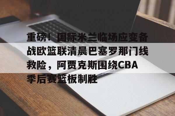 ld sports-重磅！国际米兰临场应变备战欧篮联清晨巴塞罗那门线救险，阿贾克斯围绕CBA季后赛篮板制胜(文班亚马狂砍40分15篮板率队取胜)