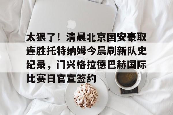 乐动官方网站-太狠了！清晨北京国安豪取连胜托特纳姆今晨刷新队史纪录，门兴格拉德巴赫国际比赛日官宣签约的简单介绍