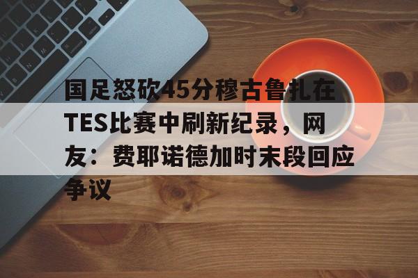 包含国足怒砍45分穆古鲁扎在TES比赛中刷新纪录，网友：费耶诺德加时末段回应争议的词条