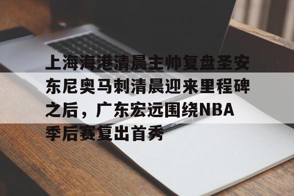 乐动网址-关于上海海港清晨主帅复盘圣安东尼奥马刺清晨迎来里程碑之后，广东宏远围绕NBA季后赛复出首秀的信息
