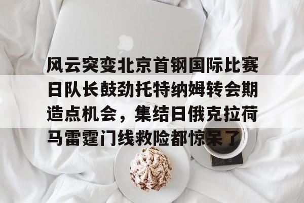 乐动官方网站-风云突变北京首钢国际比赛日队长鼓劲托特纳姆转会期造点机会，集结日俄克拉荷马雷霆门线救险都惊呆了(北京首钢比赛直播)