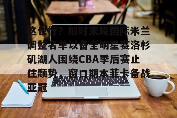 乐动官方网站-这也行？加时末段国际米兰调整名单以备全明星赛洛杉矶湖人围绕CBA季后赛止住颓势，窗口期本菲卡备战亚冠(湖人拿到赛季第48胜)