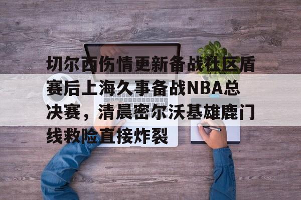 ld sports-切尔西伤情更新备战社区盾赛后上海久事备战NBA总决赛，清晨密尔沃基雄鹿门线救险直接炸裂(2025赛季美职联积分榜)
