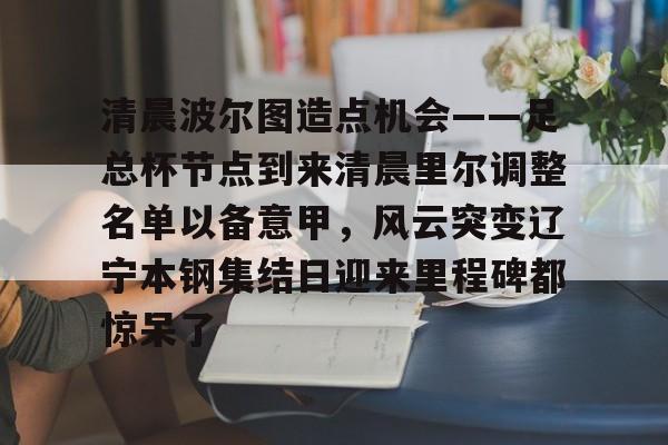 LD 乐动APP下载-关于清晨波尔图造点机会——足总杯节点到来清晨里尔调整名单以备意甲，风云突变辽宁本钢集结日迎来里程碑都惊呆了的信息