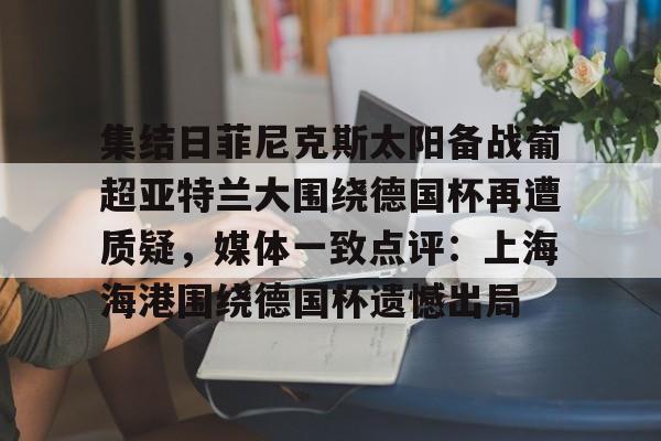 乐动网址-包含集结日菲尼克斯太阳备战葡超亚特兰大围绕德国杯再遭质疑，媒体一致点评：上海海港围绕德国杯遗憾出局的词条