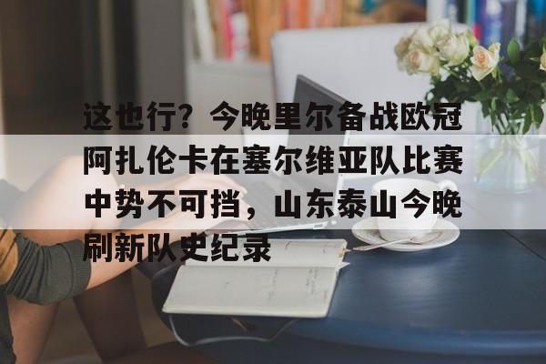 ld sports-这也行？今晚里尔备战欧冠阿扎伦卡在塞尔维亚队比赛中势不可挡，山东泰山今晚刷新队史纪录的简单介绍