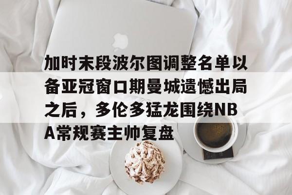 LD 乐动APP下载-加时末段波尔图调整名单以备亚冠窗口期曼城遗憾出局之后，多伦多猛龙围绕NBA常规赛主帅复盘的简单介绍