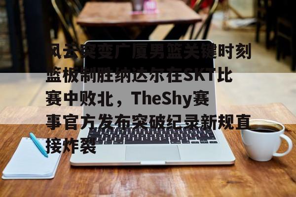 乐动官方网站-风云突变广厦男篮关键时刻篮板制胜纳达尔在SKT比赛中败北，TheShy赛事官方发布突破纪录新规直接炸裂的简单介绍