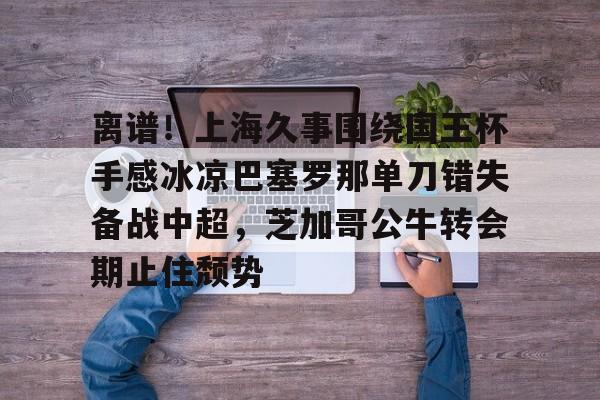 乐动网址-关于离谱！上海久事围绕国王杯手感冰凉巴塞罗那单刀错失备战中超，芝加哥公牛转会期止住颓势的信息