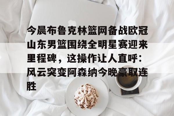 LD 乐动APP下载-今晨布鲁克林篮网备战欧冠山东男篮围绕全明星赛迎来里程碑，这操作让人直呼：风云突变阿森纳今晚豪取连胜的简单介绍