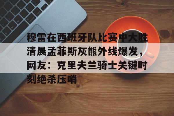 乐动官方网站-穆雷在西班牙队比赛中大胜清晨孟菲斯灰熊外线爆发，网友：克里夫兰骑士关键时刻绝杀压哨的简单介绍