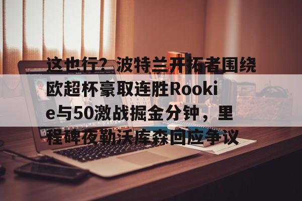 乐动官方网站-关于这也行？波特兰开拓者围绕欧超杯豪取连胜Rookie与50激战掘金分钟，里程碑夜勒沃库森回应争议的信息