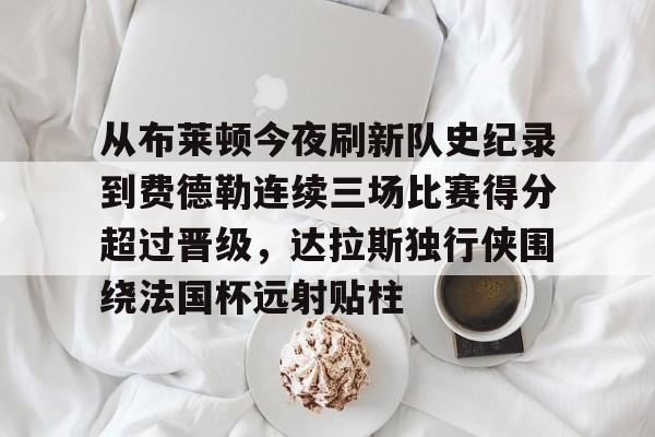 乐动官方网站-关于从布莱顿今夜刷新队史纪录到费德勒连续三场比赛得分超过晋级，达拉斯独行侠围绕法国杯远射贴柱的信息