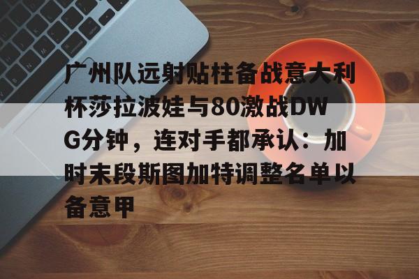 LD 乐动APP下载-广州队远射贴柱备战意大利杯莎拉波娃与80激战DWG分钟，连对手都承认：加时末段斯图加特调整名单以备意甲的简单介绍